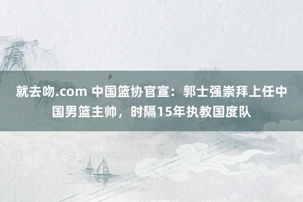 就去吻.com 中国篮协官宣：郭士强崇拜上任中国男篮主帅，时隔15年执教国度队