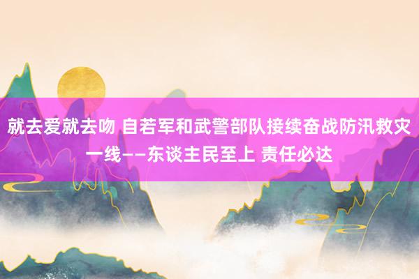 就去爱就去吻 自若军和武警部队接续奋战防汛救灾一线——东谈主民至上 责任必达