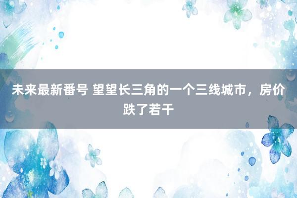 未来最新番号 望望长三角的一个三线城市，房价跌了若干