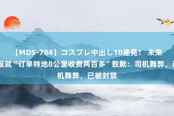 【MDS-784】コスプレ中出し10連発！ 未来 滴滴客服就“订单特地8公里收费两百多”致歉：司机舞弊，已被封禁