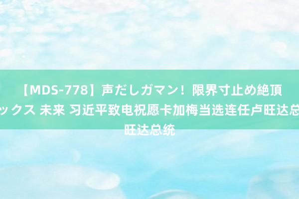 【MDS-778】声だしガマン！限界寸止め絶頂セックス 未来 习近平致电祝愿卡加梅当选连任卢旺达总统