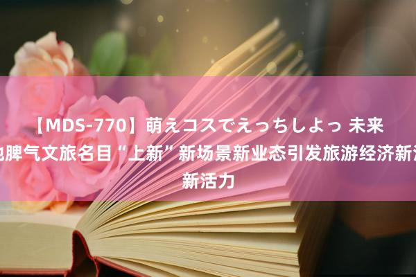 【MDS-770】萌えコスでえっちしよっ 未来 各地脾气文旅名目“上新”新场景新业态引发旅游经济新活力