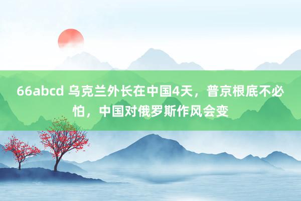 66abcd 乌克兰外长在中国4天，普京根底不必怕，中国对俄罗斯作风会变