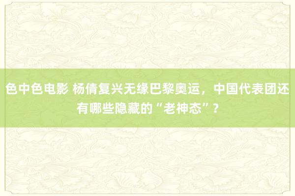 色中色电影 杨倩复兴无缘巴黎奥运，中国代表团还有哪些隐藏的“老神态”？