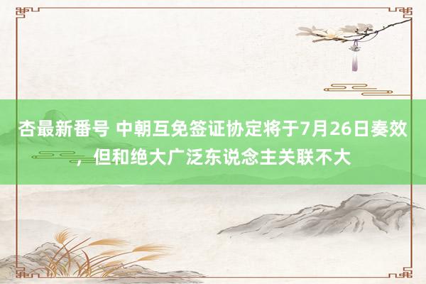 杏最新番号 中朝互免签证协定将于7月26日奏效，但和绝大广泛东说念主关联不大