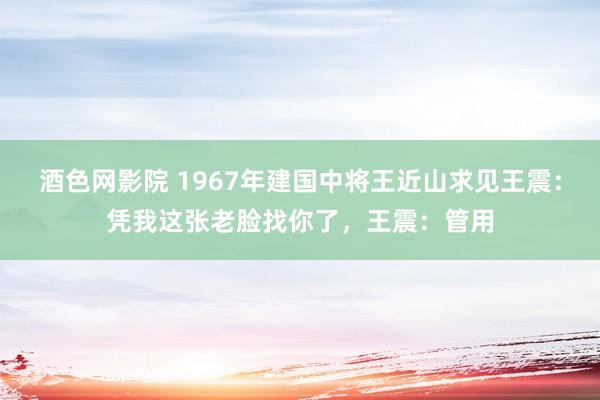 酒色网影院 1967年建国中将王近山求见王震：凭我这张老脸找你了，王震：管用