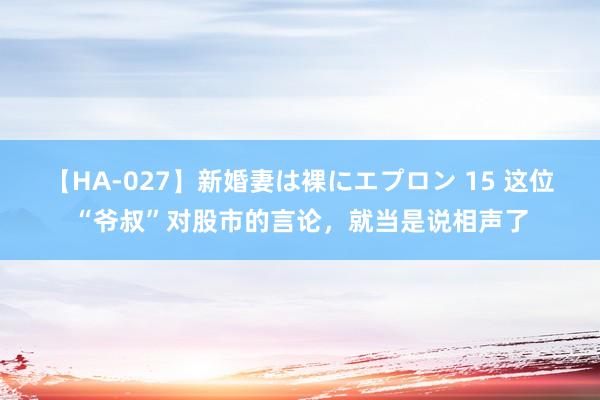 【HA-027】新婚妻は裸にエプロン 15 这位“爷叔”对股市的言论，就当是说相声了