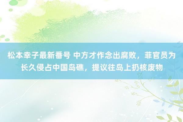 松本幸子最新番号 中方才作念出腐败，菲官员为长久侵占中国岛礁，提议往岛上扔核废物