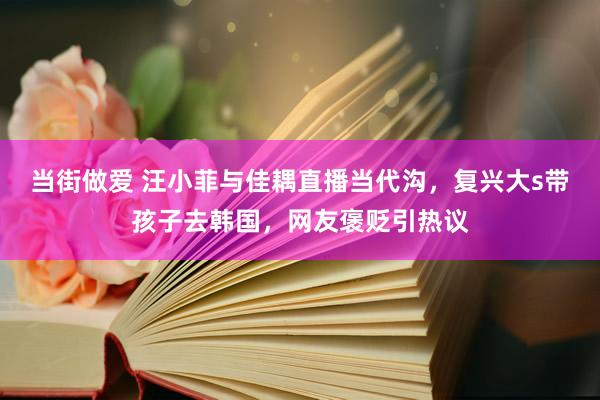 当街做爱 汪小菲与佳耦直播当代沟，复兴大s带孩子去韩国，网友褒贬引热议