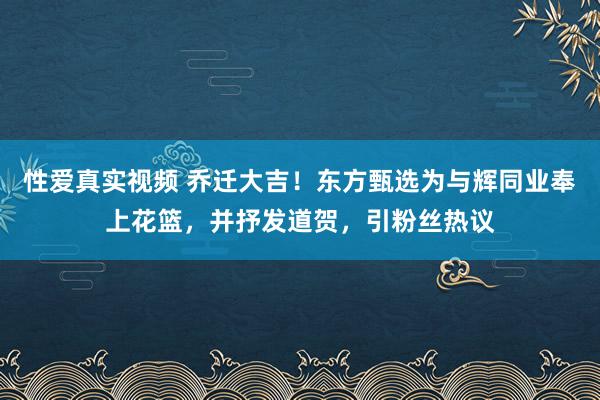 性爱真实视频 乔迁大吉！东方甄选为与辉同业奉上花篮，并抒发道贺，引粉丝热议