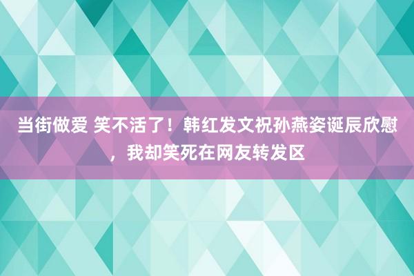 当街做爱 笑不活了！韩红发文祝孙燕姿诞辰欣慰，我却笑死在网友转发区