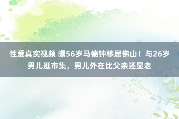 性爱真实视频 曝56岁马德钟移居佛山！与26岁男儿逛市集，男儿外在比父亲还显老