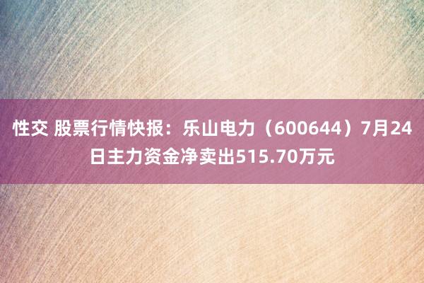 性交 股票行情快报：乐山电力（600644）7月24日主力资金净卖出515.70万元