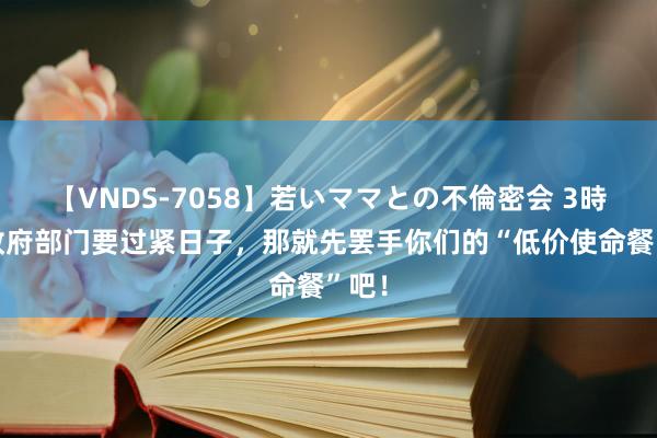 【VNDS-7058】若いママとの不倫密会 3時間 政府部门要过紧日子，那就先罢手你们的“低价使命餐”吧！