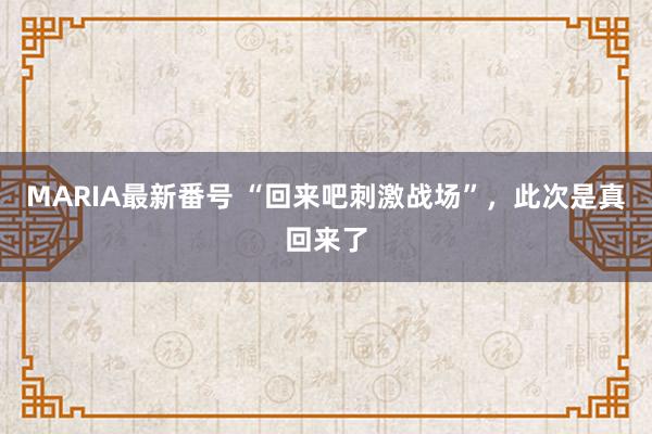 MARIA最新番号 “回来吧刺激战场”，此次是真回来了