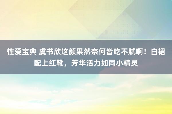 性爱宝典 虞书欣这颜果然奈何皆吃不腻啊！白裙配上红靴，芳华活力如同小精灵