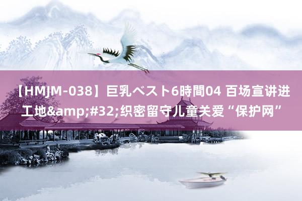 【HMJM-038】巨乳ベスト6時間04 百场宣讲进工地&#32;织密留守儿童关爱“保护网”