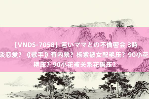 【VNDS-7058】若いママとの不倫密会 3時間 娜扎张云龙谈恋爱？《歌手》有内幕？杨紫被女配艳压？90小花被关系花碾压？