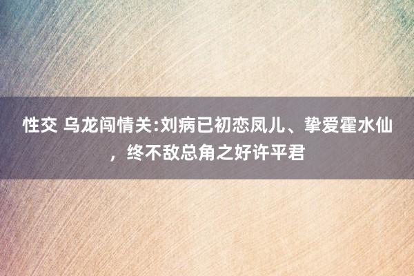 性交 乌龙闯情关:刘病已初恋凤儿、挚爱霍水仙，终不敌总角之好许平君