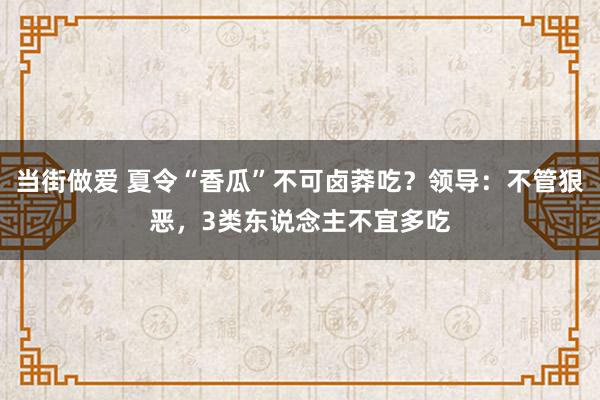 当街做爱 夏令“香瓜”不可卤莽吃？领导：不管狠恶，3类东说念主不宜多吃