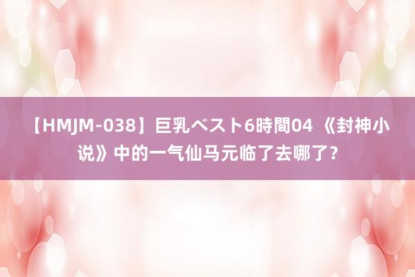 【HMJM-038】巨乳ベスト6時間04 《封神小说》中的一气仙马元临了去哪了？