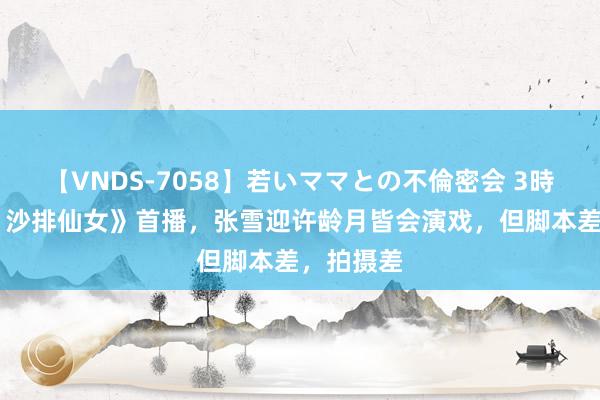 【VNDS-7058】若いママとの不倫密会 3時間 《燃！沙排仙女》首播，张雪迎许龄月皆会演戏，但脚本差，拍摄差