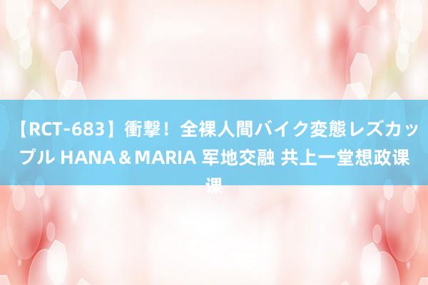 【RCT-683】衝撃！全裸人間バイク変態レズカップル HANA＆MARIA 军地交融 共上一堂想政课