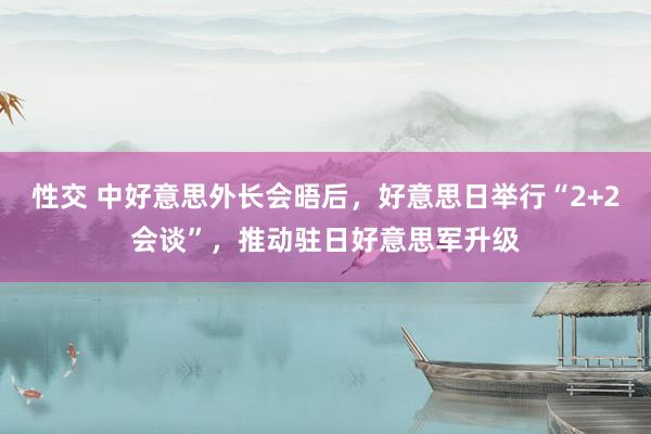 性交 中好意思外长会晤后，好意思日举行“2+2会谈”，推动驻日好意思军升级