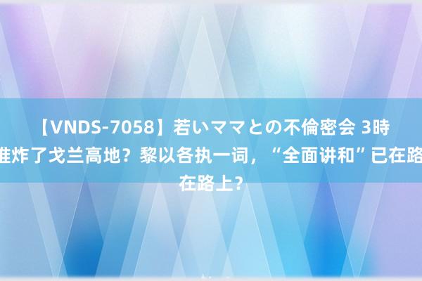 【VNDS-7058】若いママとの不倫密会 3時間 谁炸了戈兰高地？黎以各执一词，“全面讲和”已在路上？