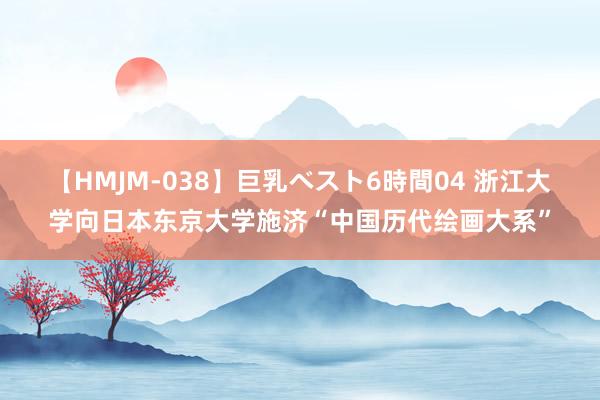 【HMJM-038】巨乳ベスト6時間04 浙江大学向日本东京大学施济“中国历代绘画大系”