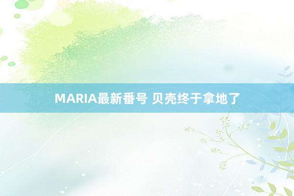 MARIA最新番号 贝壳终于拿地了