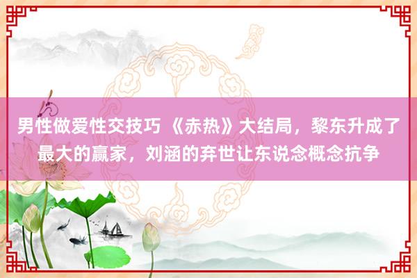 男性做爱性交技巧 《赤热》大结局，黎东升成了最大的赢家，刘涵的弃世让东说念概念抗争