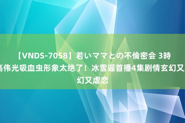 【VNDS-7058】若いママとの不倫密会 3時間 高伟光吸血虫形象太绝了！冰雪谣首播4集剧情玄幻又虐恋