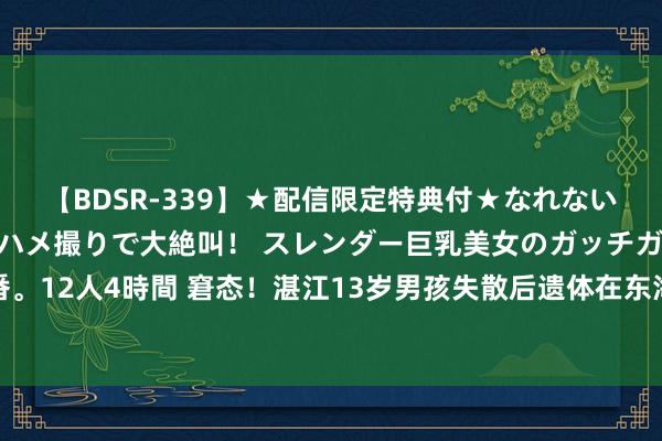 【BDSR-339】★配信限定特典付★なれない感じの新人ちゃんが初ハメ撮りで大絶叫！ スレンダー巨乳美女のガッチガチ生本番。12人4時間 窘态！湛江13岁男孩失散后遗体在东海被找到，家属：在恭候尸检效果