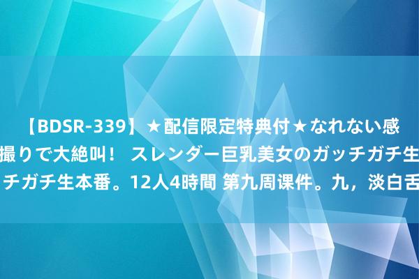 【BDSR-339】★配信限定特典付★なれない感じの新人ちゃんが初ハメ撮りで大絶叫！ スレンダー巨乳美女のガッチガチ生本番。12人4時間 第九周课件。九，淡白舌；十、舌.docx