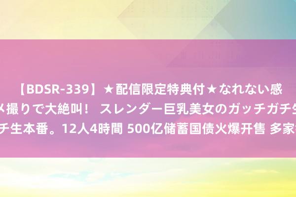 【BDSR-339】★配信限定特典付★なれない感じの新人ちゃんが初ハメ撮りで大絶叫！ スレンダー巨乳美女のガッチガチ生本番。12人4時間 500亿储蓄国债火爆开售 多家银行助投资者“抢购”