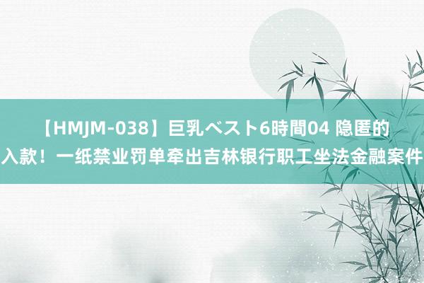 【HMJM-038】巨乳ベスト6時間04 隐匿的入款！一纸禁业罚单牵出吉林银行职工坐法金融案件