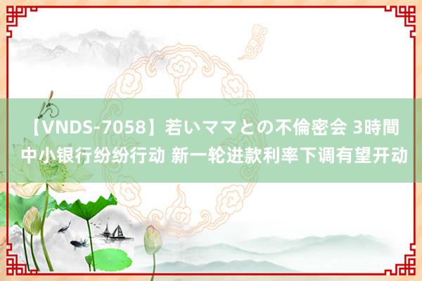 【VNDS-7058】若いママとの不倫密会 3時間 中小银行纷纷行动 新一轮进款利率下调有望开动