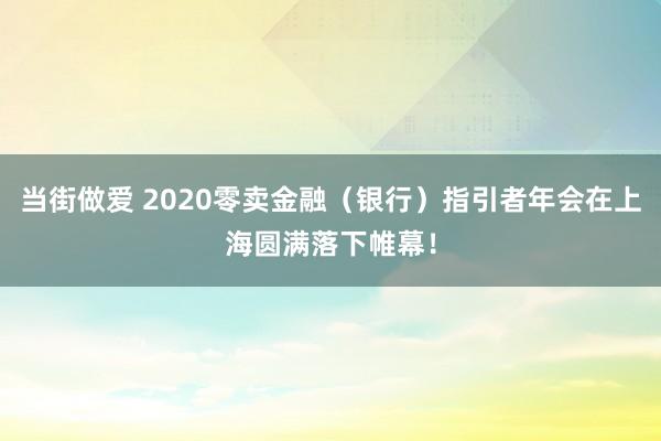 当街做爱 2020零卖金融（银行）指引者年会在上海圆满落下帷幕！