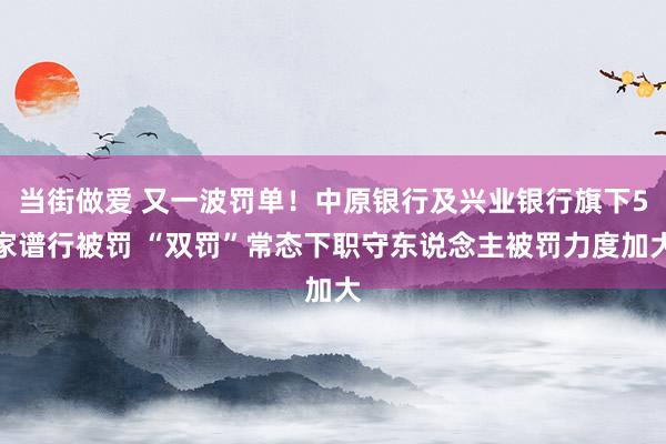 当街做爱 又一波罚单！中原银行及兴业银行旗下5家谱行被罚 “双罚”常态下职守东说念主被罚力度加大