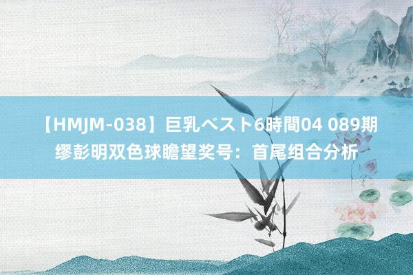 【HMJM-038】巨乳ベスト6時間04 089期缪彭明双色球瞻望奖号：首尾组合分析