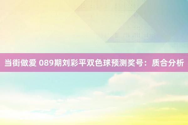 当街做爱 089期刘彩平双色球预测奖号：质合分析