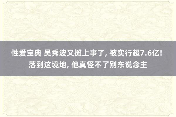 性爱宝典 吴秀波又摊上事了， 被实行超7.6亿! 落到这境地， 他真怪不了别东说念主