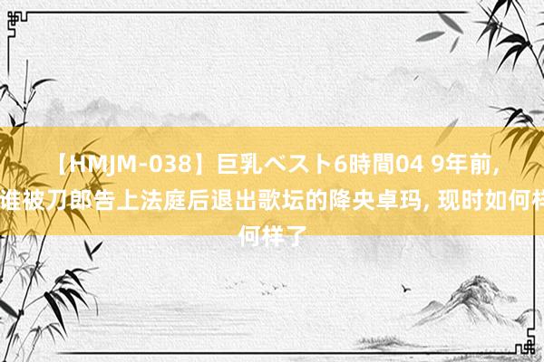 【HMJM-038】巨乳ベスト6時間04 9年前， 阿谁被刀郎告上法庭后退出歌坛的降央卓玛， 现时如何样了