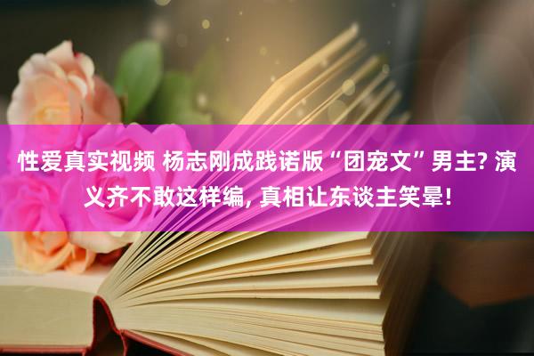 性爱真实视频 杨志刚成践诺版“团宠文”男主? 演义齐不敢这样编， 真相让东谈主笑晕!