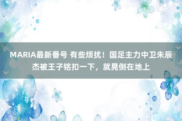 MARIA最新番号 有些烦扰！国足主力中卫朱辰杰被王子铭扣一下，就晃倒在地上