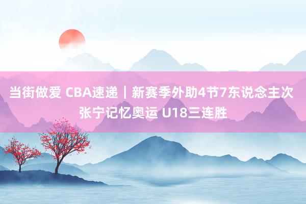 当街做爱 CBA速递｜新赛季外助4节7东说念主次 张宁记忆奥运 U18三连胜