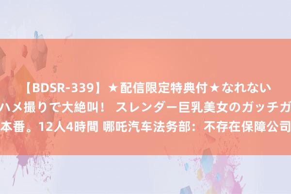 【BDSR-339】★配信限定特典付★なれない感じの新人ちゃんが初ハメ撮りで大絶叫！ スレンダー巨乳美女のガッチガチ生本番。12人4時間 哪吒汽车法务部：不存在保障公司针对哪吒品牌车型拒保的情况