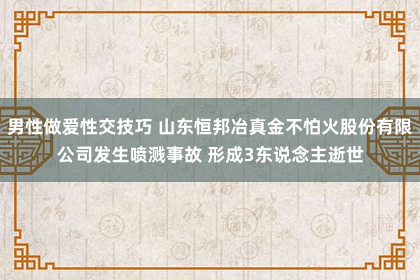 男性做爱性交技巧 山东恒邦冶真金不怕火股份有限公司发生喷溅事故 形成3东说念主逝世