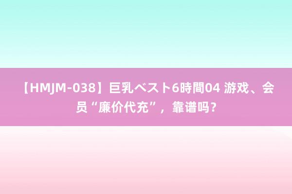 【HMJM-038】巨乳ベスト6時間04 游戏、会员“廉价代充”，靠谱吗？